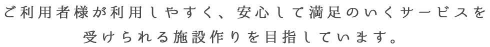 ご利用者様が利用しやすく、安心して満足のいくサービスを受けられる施設作りを目指しています。
