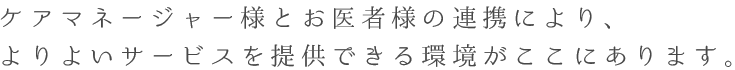 ケアマネージャー様とお医者様の連携により、よりよいサービスを提供できる環境がここにあります。