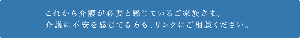 これから介護が必要と感じているご家族さま。介護に不安を感じてる方も、リンクにご相談ください。